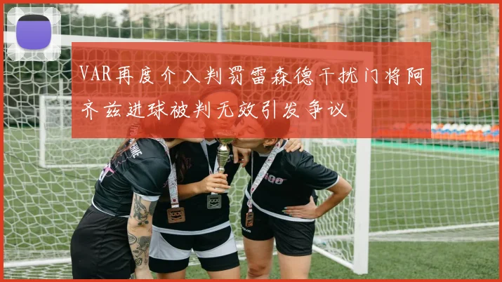 VAR再度介入判罚雷森德干扰门将阿齐兹进球被判无效引发争议