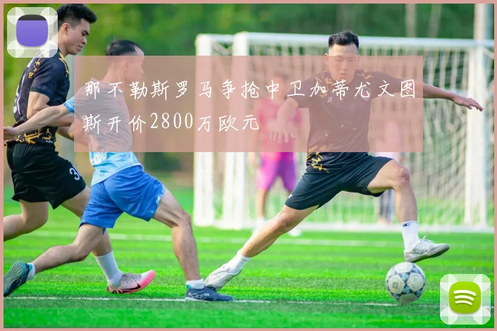 那不勒斯罗马争抢中卫加蒂尤文图斯开价2800万欧元