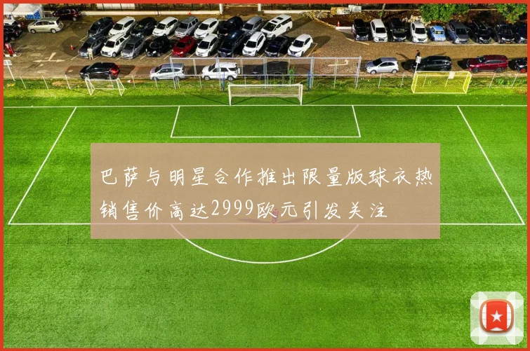 巴萨与明星合作推出限量版球衣热销售价高达2999欧元引发关注
