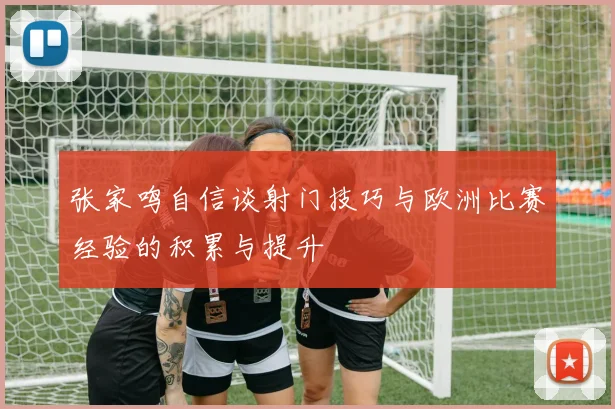 张家鸣自信谈射门技巧与欧洲比赛经验的积累与提升