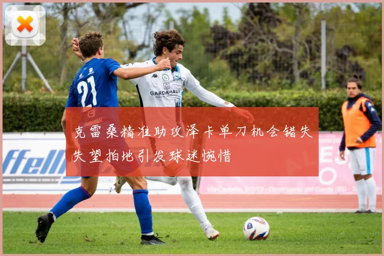 克雷桑精准助攻泽卡单刀机会错失失望拍地引发球迷惋惜