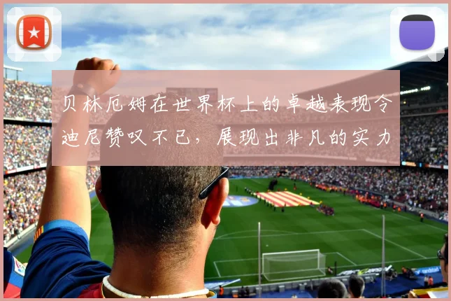 贝林厄姆在世界杯上的卓越表现令迪尼赞叹不已，展现出非凡的实力与魅力