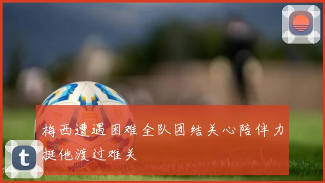 梅西遭遇困难全队团结关心陪伴力挺他渡过难关