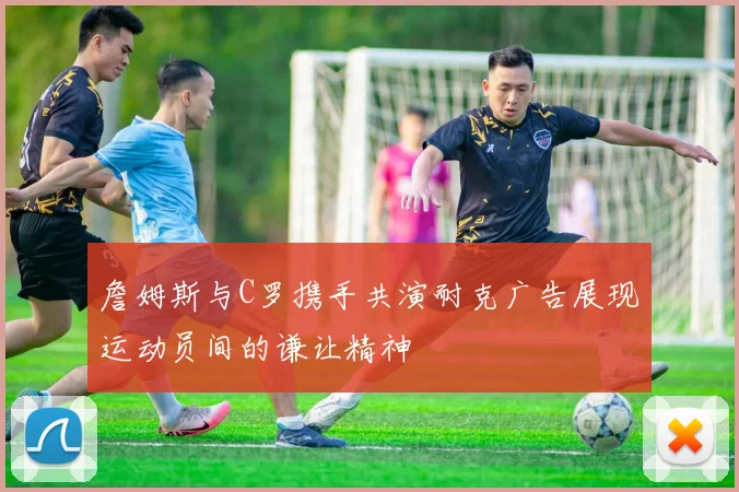 詹姆斯与C罗携手共演耐克广告展现运动员间的谦让精神