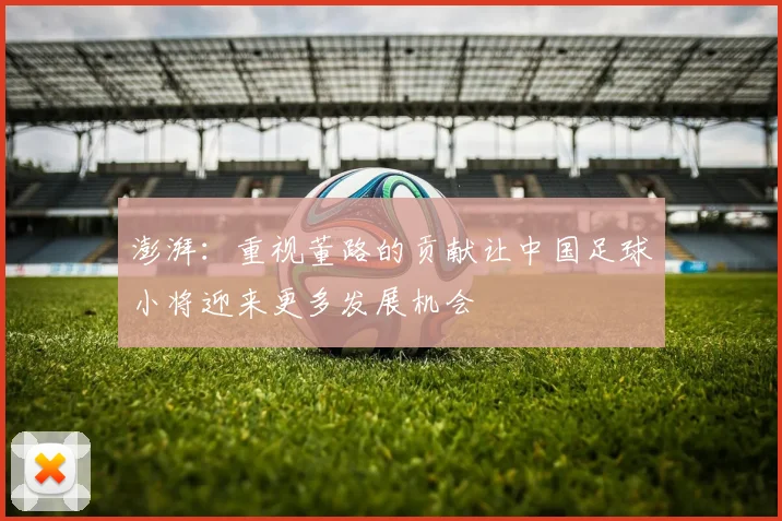 澎湃：重视董路的贡献让中国足球小将迎来更多发展机会