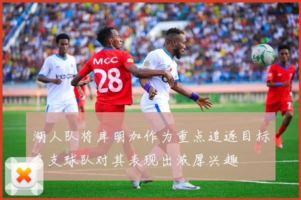 湖人队将库明加作为重点追逐目标多支球队对其表现出浓厚兴趣