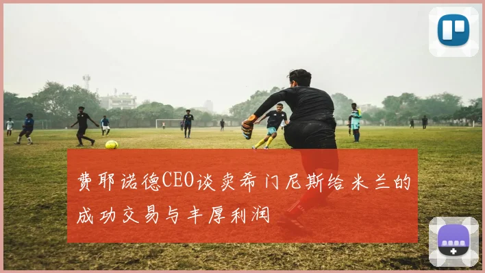 费耶诺德CEO谈卖希门尼斯给米兰的成功交易与丰厚利润