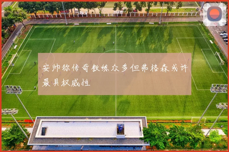 安帅称传奇教练众多但弗格森或许最具权威性