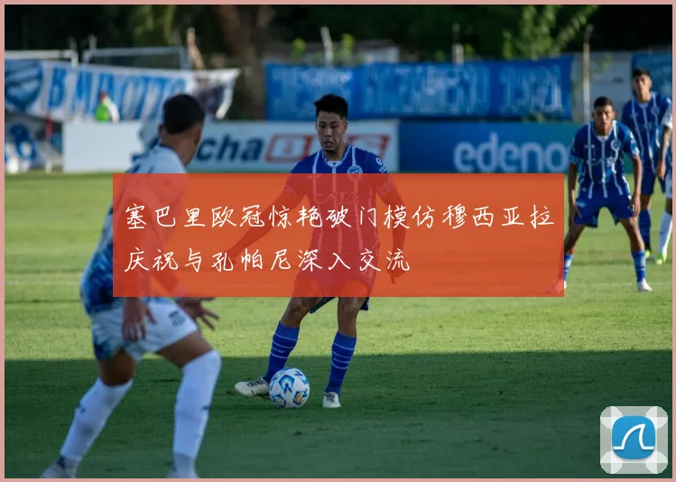 塞巴里欧冠惊艳破门模仿穆西亚拉庆祝与孔帕尼深入交流