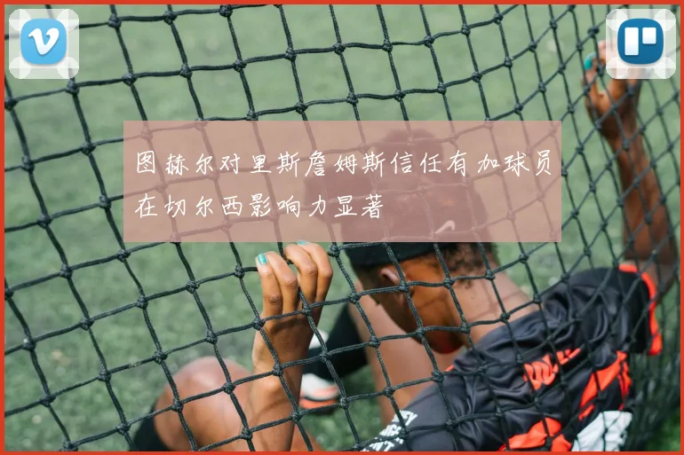 图赫尔对里斯詹姆斯信任有加球员在切尔西影响力显著