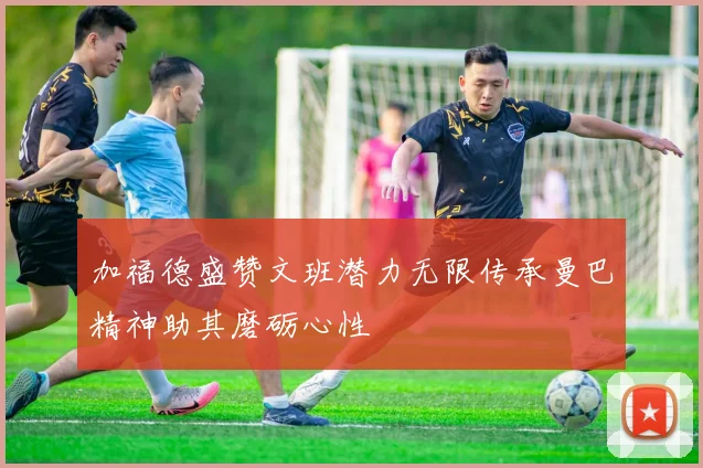 加福德盛赞文班潜力无限传承曼巴精神助其磨砺心性