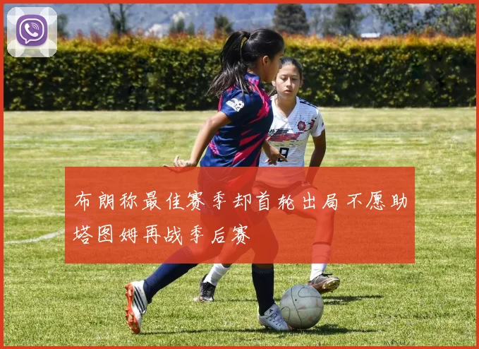 布朗称最佳赛季却首轮出局不愿助塔图姆再战季后赛