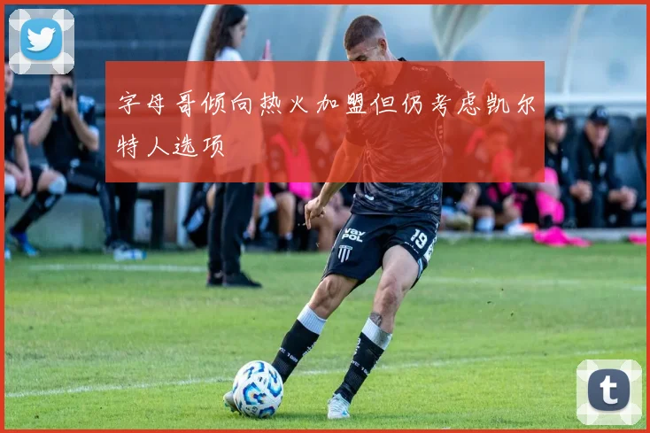 字母哥倾向热火加盟但仍考虑凯尔特人选项