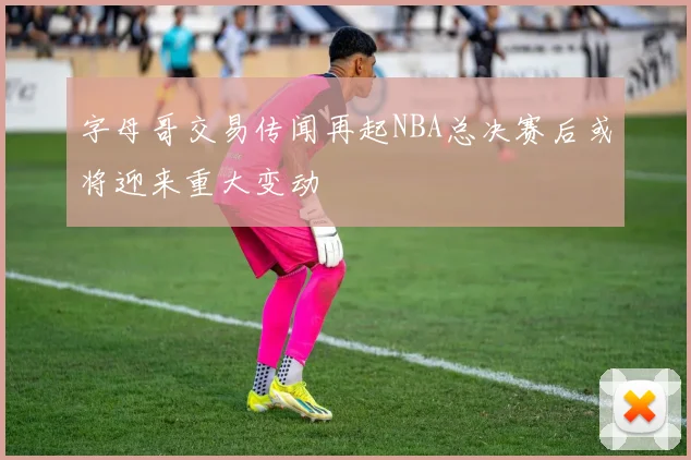 字母哥交易传闻再起NBA总决赛后或将迎来重大变动