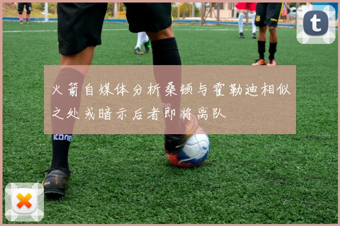 火箭自媒体分析桑顿与霍勒迪相似之处或暗示后者即将离队