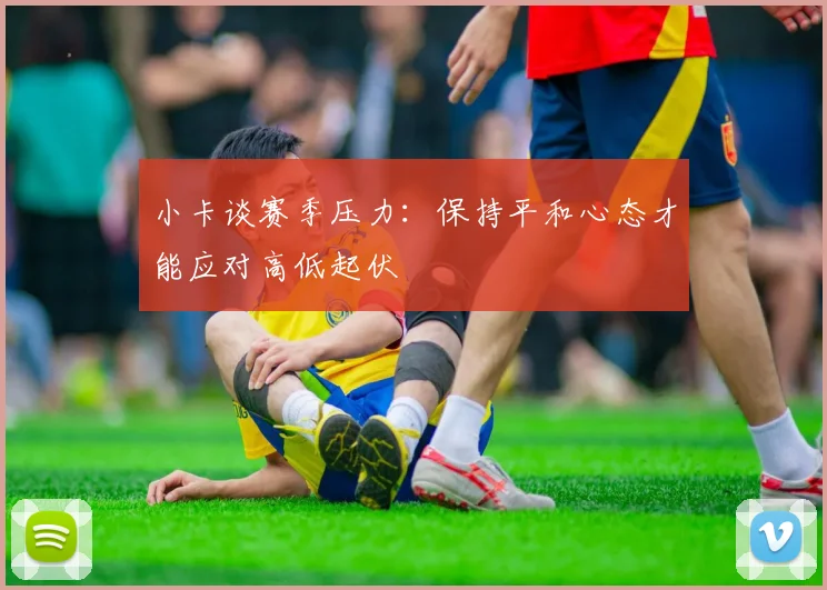 小卡谈赛季压力：保持平和心态才能应对高低起伏