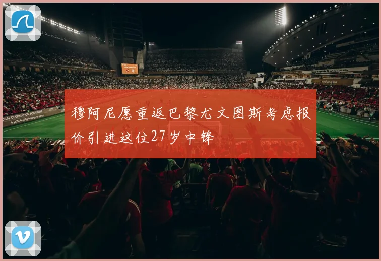穆阿尼愿重返巴黎尤文图斯考虑报价引进这位27岁中锋