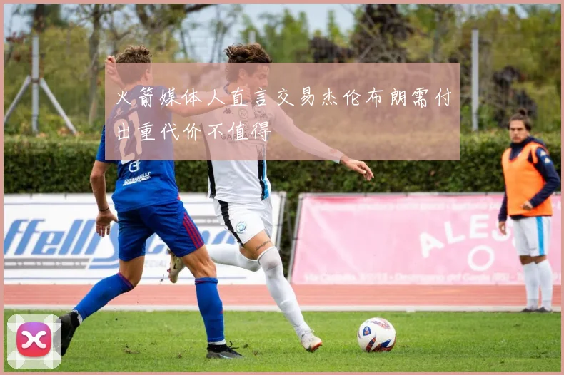 火箭媒体人直言交易杰伦布朗需付出重代价不值得