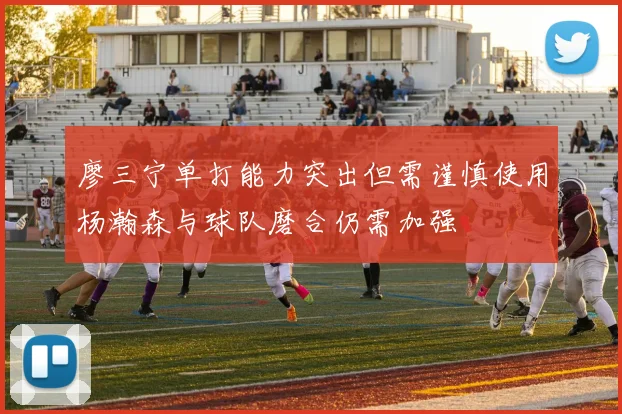 廖三宁单打能力突出但需谨慎使用杨瀚森与球队磨合仍需加强