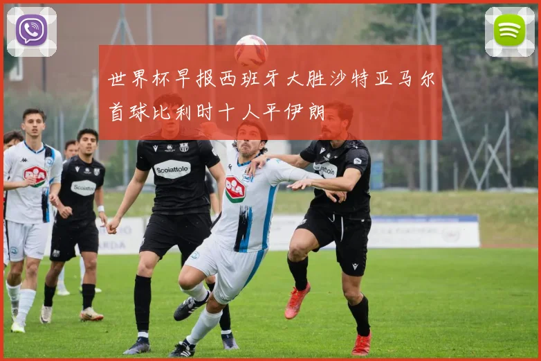 世界杯早报西班牙大胜沙特亚马尔首球比利时十人平伊朗