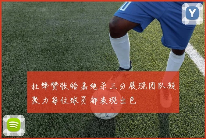 杜锋赞张皓嘉绝杀三分展现团队凝聚力每位球员都表现出色