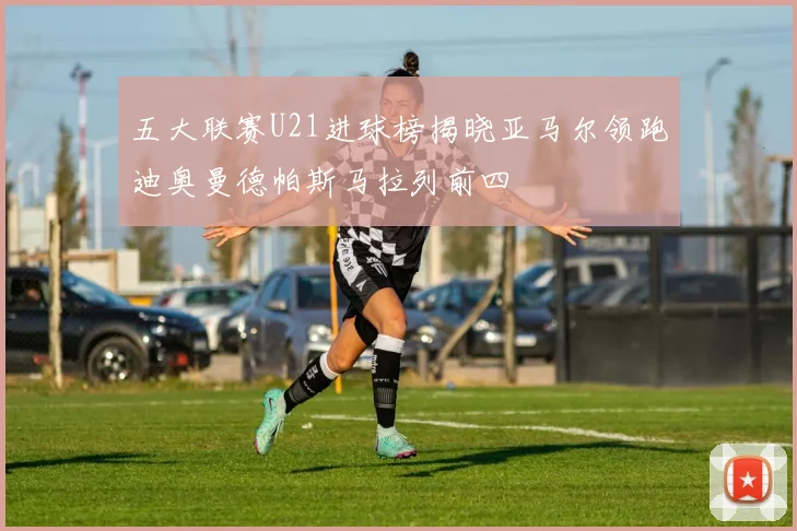 五大联赛U21进球榜揭晓亚马尔领跑迪奥曼德帕斯马拉列前四