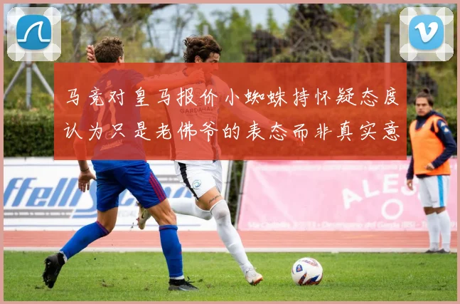 马竞对皇马报价小蜘蛛持怀疑态度认为只是老佛爷的表态而非真实意图