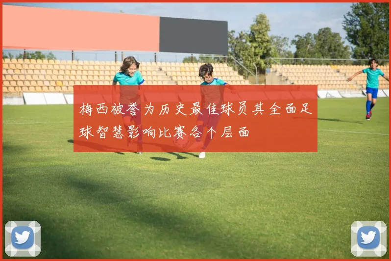 梅西被誉为历史最佳球员其全面足球智慧影响比赛各个层面
