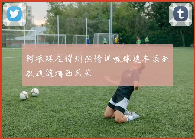 阿根廷在得州热情训练球迷车顶狂欢追随梅西风采